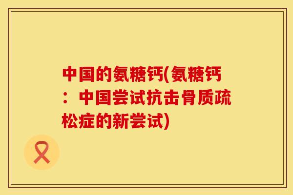 中国的氨糖钙(氨糖钙：中国尝试抗击骨质疏松症的新尝试)