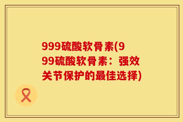 999硫酸软骨素(999硫酸软骨素：强效关节保护的最佳选择)
