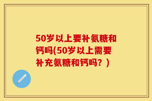 50岁以上要补氨糖和钙吗(50岁以上需要补充氨糖和钙吗？)