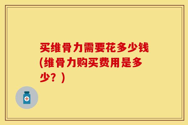 买维骨力需要花多少钱(维骨力购买费用是多少？)