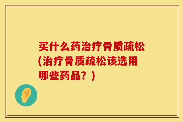 买什么药治疗骨质疏松(治疗骨质疏松该选用哪些药品？)