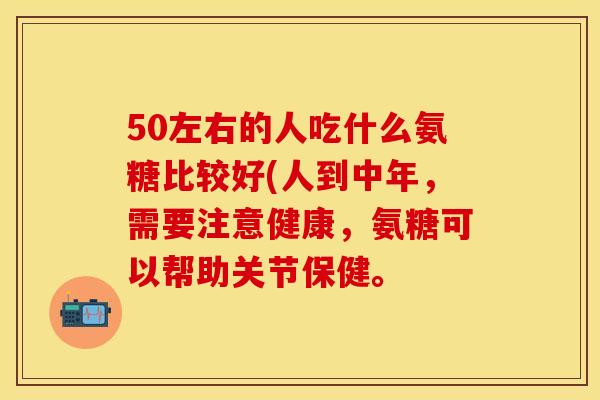 50左右的人吃什么氨糖比较好(人到中年，需要注意健康，氨糖可以帮助关节保健。