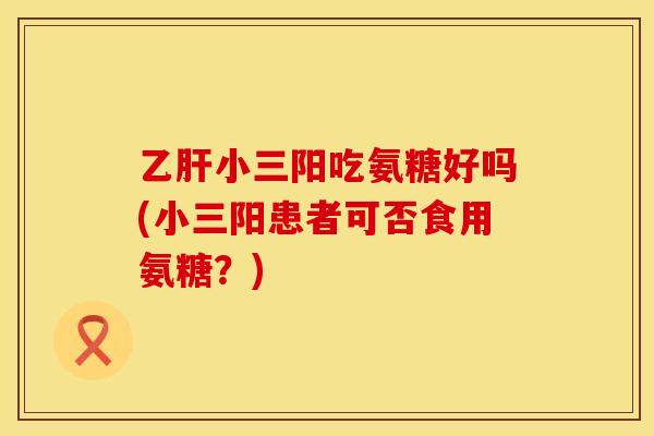 乙肝小三阳吃氨糖好吗(小三阳患者可否食用氨糖？)