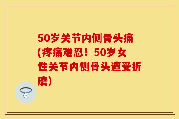 50岁关节内侧骨头痛(疼痛难忍!50岁女性关节内侧骨头遭受折磨)