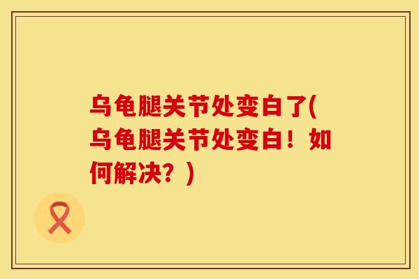 乌龟腿关节处变白了(乌龟腿关节处变白！如何解决？)