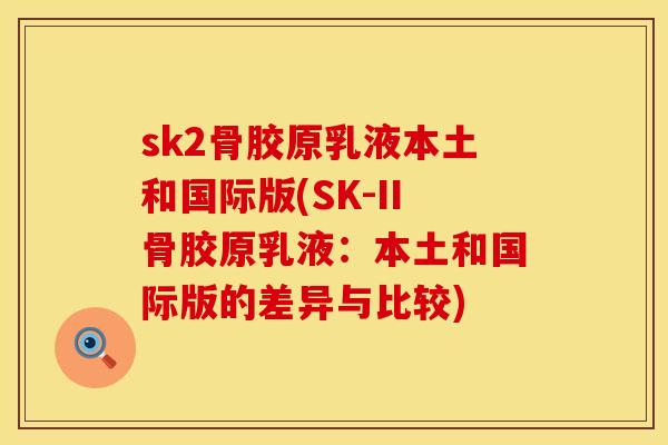 sk2骨胶原乳液本土和国际版(SK-II骨胶原乳液：本土和国际版的差异与比较)