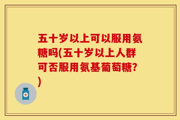 五十岁以上可以服用氨糖吗(五十岁以上人群可否服用氨基葡萄糖？)