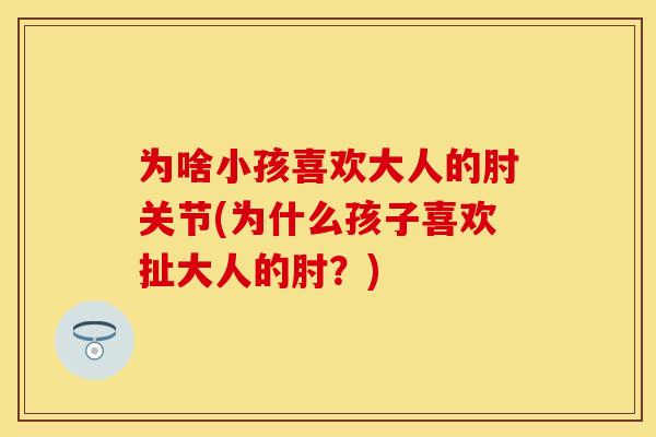 为啥小孩喜欢大人的肘关节(为什么孩子喜欢扯大人的肘？)