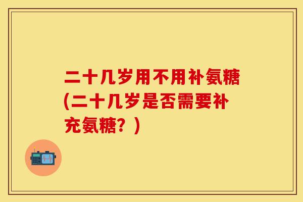 二十几岁用不用补氨糖(二十几岁是否需要补充氨糖？)