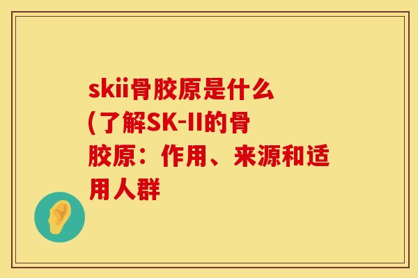 skii骨胶原是什么(了解SK-II的骨胶原：作用、来源和适用人群