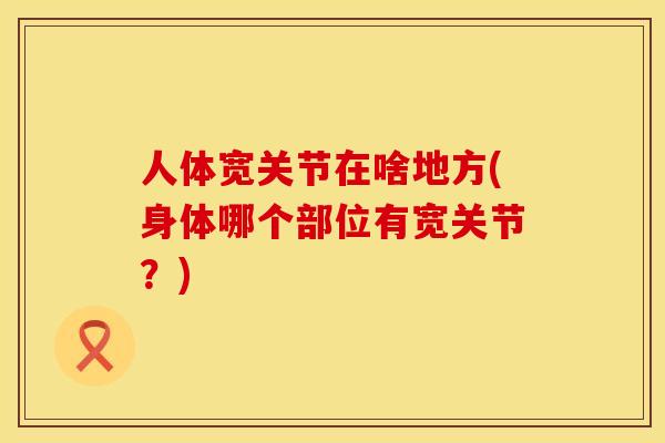 人体宽关节在啥地方(身体哪个部位有宽关节？)