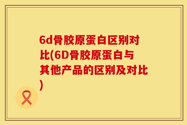 6d骨胶原蛋白区别对比(6D骨胶原蛋白与其他产品的区别及对比)