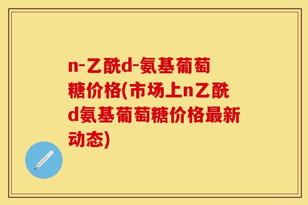 n-乙酰d-氨基葡萄糖价格(市场上n乙酰d氨基葡萄糖价格最新动态)
