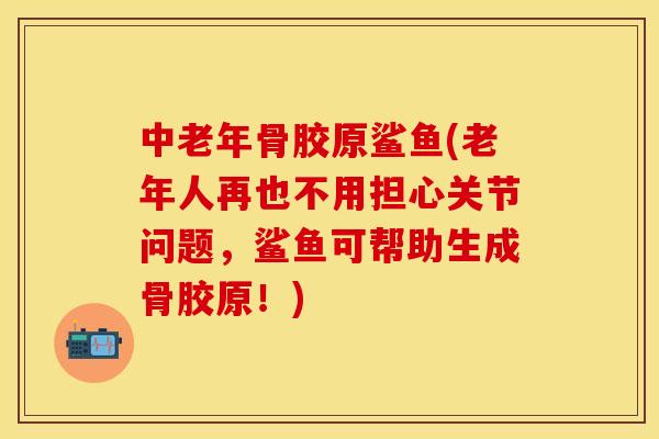 中老年骨胶原鲨鱼(老年人再也不用担心关节问题，鲨鱼可帮助生成骨胶原！)