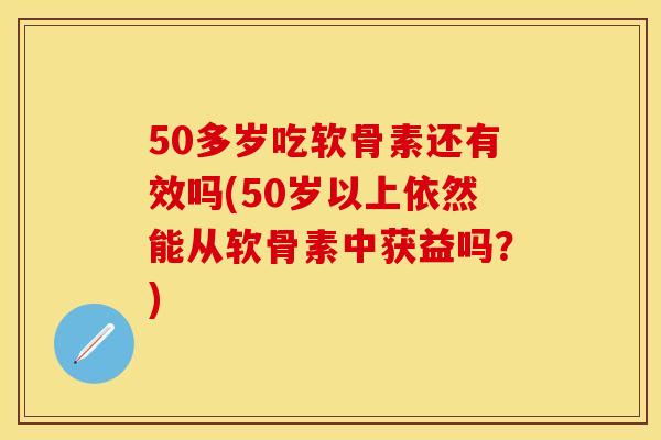 50多岁吃软骨素还有效吗(50岁以上依然能从软骨素中获益吗？)