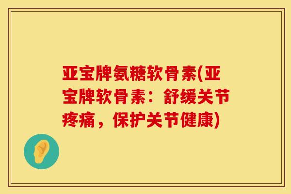 亚宝牌氨糖软骨素(亚宝牌软骨素：舒缓关节疼痛，保护关节健康)