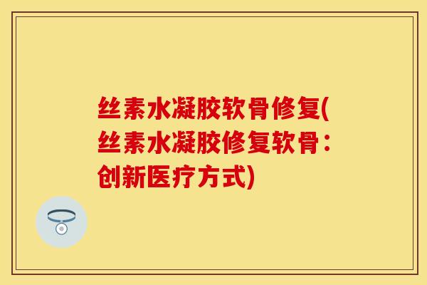 丝素水凝胶软骨修复(丝素水凝胶修复软骨：创新医疗方式)