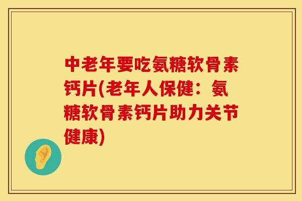 中老年要吃氨糖软骨素钙片(老年人保健：氨糖软骨素钙片助力关节健康)