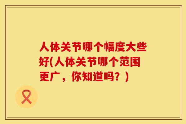 人体关节哪个幅度大些好(人体关节哪个范围更广，你知道吗？)