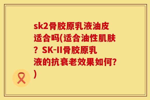 sk2骨胶原乳液油皮适合吗(适合油性肌肤？SK-II骨胶原乳液的抗衰老效果如何？)