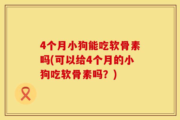 4个月小狗能吃软骨素吗(可以给4个月的小狗吃软骨素吗？)