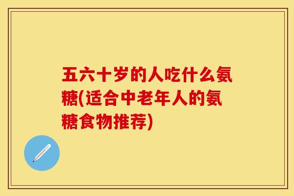 五六十岁的人吃什么氨糖(适合中老年人的氨糖食物推荐)