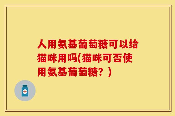 人用氨基葡萄糖可以给猫咪用吗(猫咪可否使用氨基葡萄糖？)