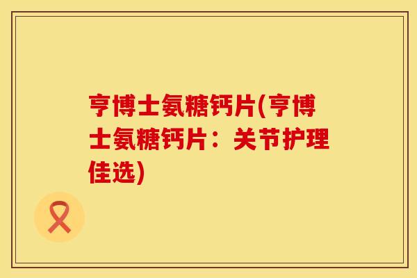 亨博士氨糖钙片(亨博士氨糖钙片：关节护理佳选)