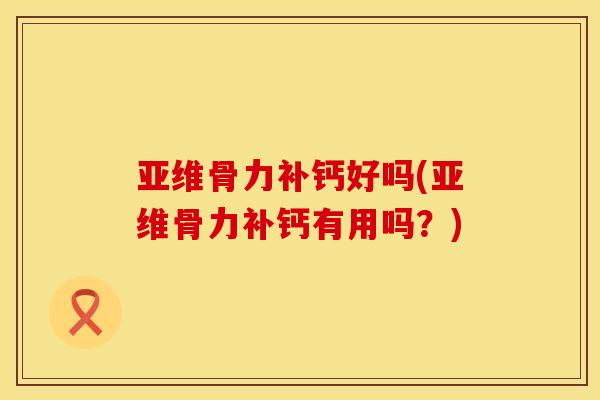亚维骨力补钙好吗(亚维骨力补钙有用吗？)