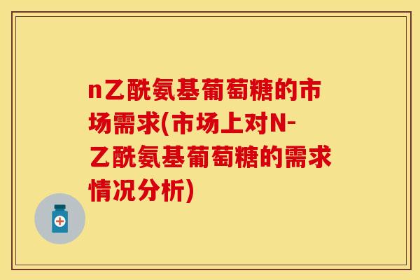 n乙酰氨基葡萄糖的市场需求(市场上对N-乙酰氨基葡萄糖的需求情况分析)