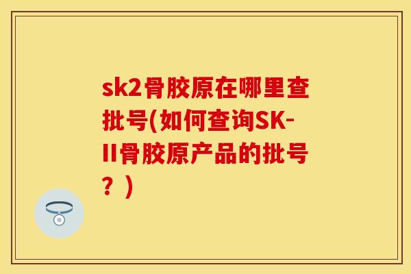 sk2骨胶原在哪里查批号(如何查询SK-II骨胶原产品的批号？)