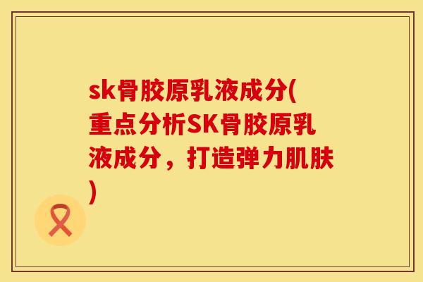 sk骨胶原乳液成分(重点分析SK骨胶原乳液成分，打造弹力肌肤)