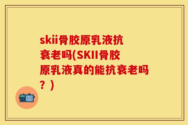 skii骨胶原乳液抗衰老吗(SKII骨胶原乳液真的能抗衰老吗？)