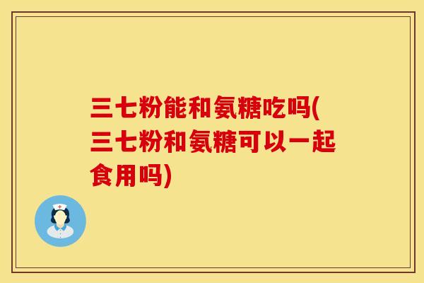 三七粉能和氨糖吃吗(三七粉和氨糖可以一起食用吗)