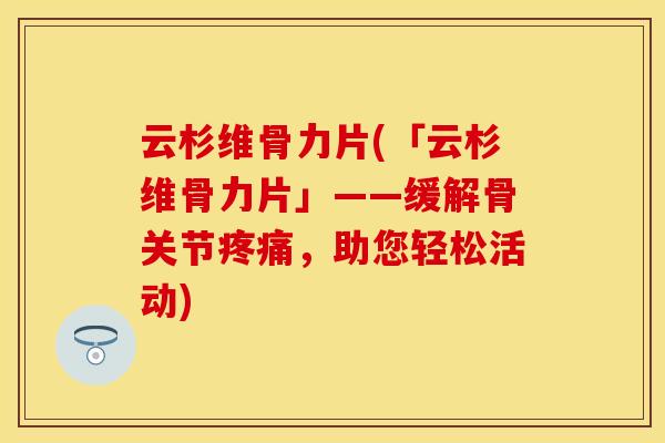 云杉维骨力片(「云杉维骨力片」——缓解骨关节疼痛，助您轻松活动)