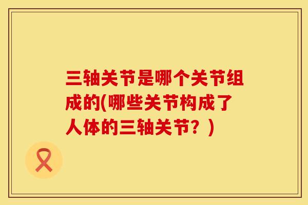 三轴关节是哪个关节组成的(哪些关节构成了人体的三轴关节？)