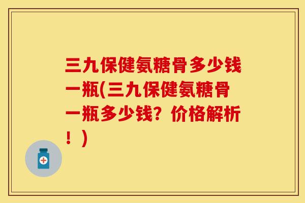 三九保健氨糖骨多少钱一瓶(三九保健氨糖骨一瓶多少钱？价格解析！)