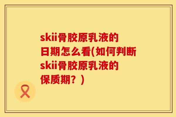 skii骨胶原乳液的日期怎么看(如何判断skii骨胶原乳液的保质期？)