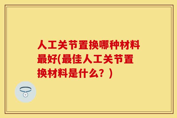 人工关节置换哪种材料最好(最佳人工关节置换材料是什么？)