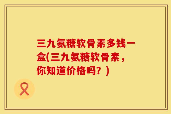 三九氨糖软骨素多钱一盒(三九氨糖软骨素,你知道价格吗?)