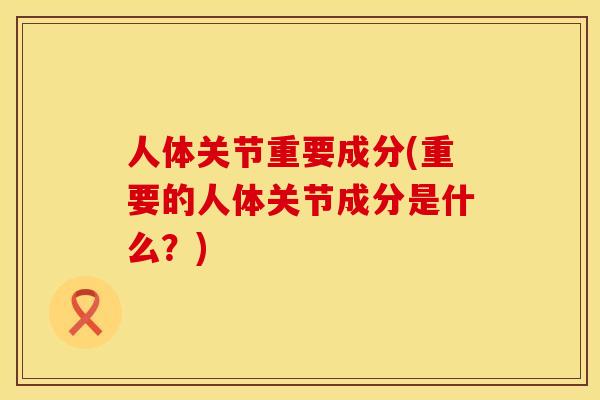 人体关节重要成分(重要的人体关节成分是什么？)