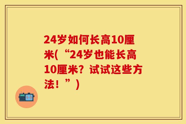 24岁如何长高10厘米(“24岁也能长高10厘米？试试这些方法！”)