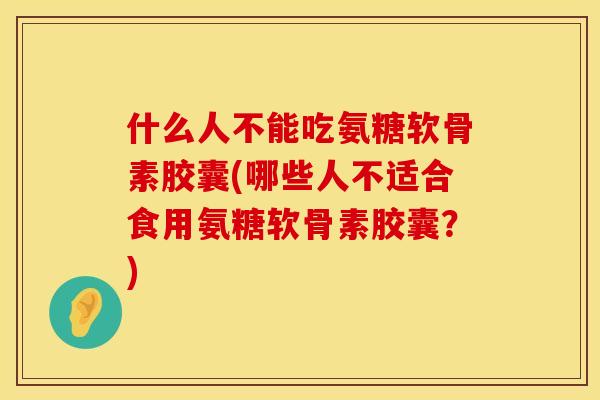 什么人不能吃氨糖软骨素胶囊(哪些人不适合食用氨糖软骨素胶囊？)