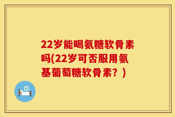 22岁能喝氨糖软骨素吗(22岁可否服用氨基葡萄糖软骨素？)