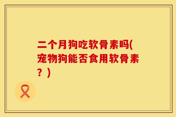 二个月狗吃软骨素吗(宠物狗能否食用软骨素？)