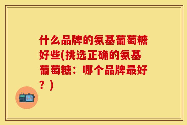 什么品牌的氨基葡萄糖好些(挑选正确的氨基葡萄糖：哪个品牌最好？)