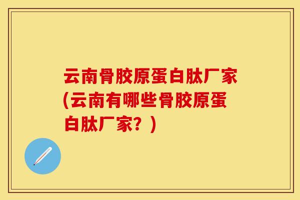 云南骨胶原蛋白肽厂家(云南有哪些骨胶原蛋白肽厂家？)