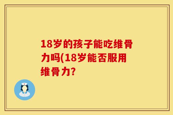 18岁的孩子能吃维骨力吗(18岁能否服用维骨力？