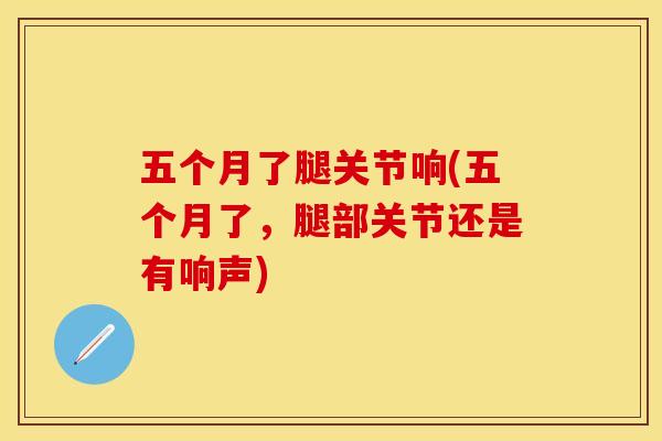 五个月了腿关节响(五个月了，腿部关节还是有响声)