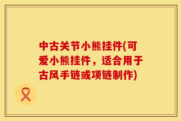 中古关节小熊挂件(可爱小熊挂件，适合用于古风手链或项链制作)